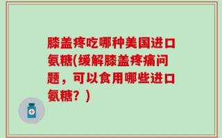 膝盖疼吃哪种美国进口氨糖(缓解膝盖疼痛问题，可以食用哪些进口氨糖？)