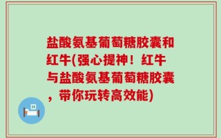盐酸氨基葡萄糖胶囊和红牛(强心提神！红牛与盐酸氨基葡萄糖胶囊，带你玩转高效能)