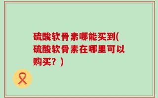 硫酸软骨素哪能买到(硫酸软骨素在哪里可以购买？)