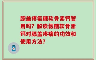 膝盖疼氨糖软骨素钙管用吗？解读氨糖软骨素钙对膝盖疼痛的功效和使用方法？