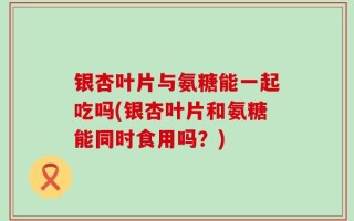 银杏叶片与氨糖能一起吃吗(银杏叶片和氨糖能同时食用吗？)