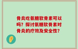 骨炎吃氨糖软骨素可以吗？探讨氨糖软骨素对骨炎的疗效及安全性？
