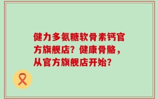 健力多氨糖软骨素钙官方旗舰店？健康骨骼，从官方旗舰店开始？