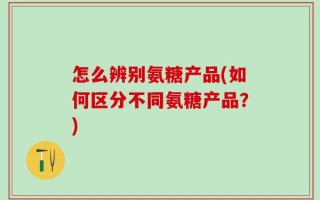 怎么辨别氨糖产品(如何区分不同氨糖产品？)