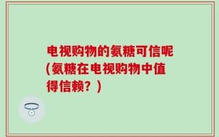 电视购物的氨糖可信呢(氨糖在电视购物中值得信赖？)