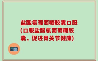 盐酸氨葡萄糖胶囊口服(口服盐酸氨葡萄糖胶囊，促进骨关节健康)