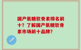 国产氨糖软骨素排名前十？了解国产氨糖软骨素市场前十品牌？