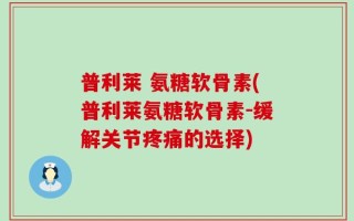 普利莱 氨糖软骨素(普利莱氨糖软骨素-缓解关节疼痛的选择)
