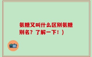氨糖又叫什么区别氨糖别名？了解一下！)