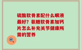 硫酸软骨素配什么眼液最好？氨糖软骨素加钙片怎么补充关节健康所需的营养