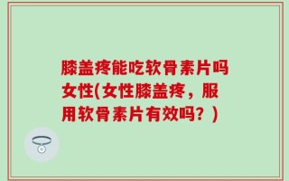 膝盖疼能吃软骨素片吗女性(女性膝盖疼，服用软骨素片有效吗？)