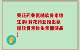 葵花药业氨糖软骨素维生素(葵花药业推出氨糖软骨素维生素保健品)