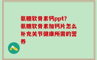 氨糖软骨素钙ppt？氨糖软骨素加钙片怎么补充关节健康所需的营养
