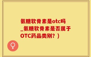 氨糖软骨素是otc吗_氨糖软骨素是否属于OTC药品类别？)