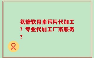 氨糖软骨素钙片代加工？专业代加工厂家服务？
