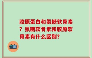 胶原蛋白和氨糖软骨素？氨糖软骨素和胶原软骨素有什么区别？