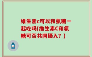 维生素c可以和氨糖一起吃吗(维生素C和氨糖可否共同摄入？)