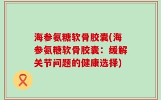 海参氨糖软骨胶囊(海参氨糖软骨胶囊：缓解关节问题的健康选择)