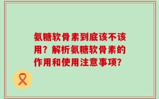氨糖软骨素到底该不该用？解析氨糖软骨素的作用和使用注意事项？