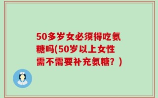 50多岁女必须得吃氨糖吗(50岁以上女性需不需要补充氨糖？)