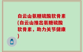 白云山氨糖硫酸软骨素(白云山推出氨糖硫酸软骨素，助力关节健康)