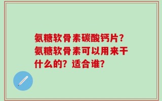 氨糖软骨素碳酸钙片？氨糖软骨素可以用来干什么的？适合谁？