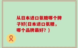 从日本进口氨糖哪个牌子好(日本进口氨糖，哪个品牌最好？)