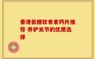 香港氨糖软骨素钙片推荐 养护关节的优质选择