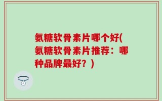 氨糖软骨素片哪个好(氨糖软骨素片推荐：哪种品牌最好？)