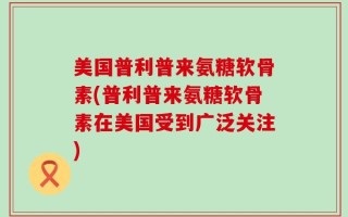 美国普利普来氨糖软骨素(普利普来氨糖软骨素在美国受到广泛关注)