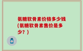 氨糖软骨素价格多少钱(氨糖软骨素售价是多少？)