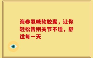 海参氨糖软胶囊，让你轻松告别关节不适，舒适每一天