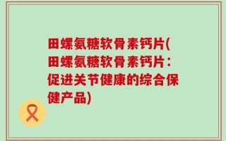 田螺氨糖软骨素钙片(田螺氨糖软骨素钙片：促进关节健康的综合保健产品)