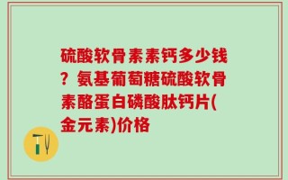 硫酸软骨素素钙多少钱？氨基葡萄糖硫酸软骨素酪蛋白磷酸肽钙片(金元素)价格