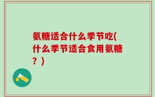 氨糖适合什么季节吃(什么季节适合食用氨糖？)