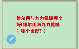 维尔固与九力氨糖哪个好(维尔固与九力氨糖：哪个更好？)