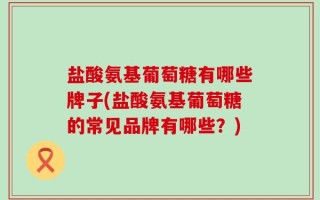 盐酸氨基葡萄糖有哪些牌子(盐酸氨基葡萄糖的常见品牌有哪些？)