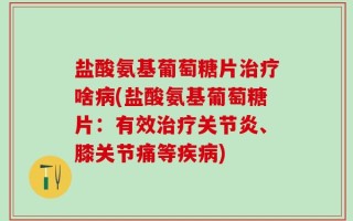 盐酸氨基葡萄糖片治疗啥病(盐酸氨基葡萄糖片：有效治疗关节炎、膝关节痛等疾病)