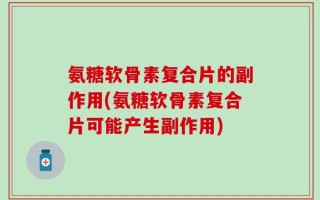 氨糖软骨素复合片的副作用(氨糖软骨素复合片可能产生副作用)