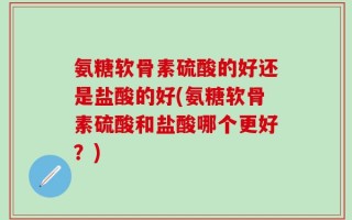氨糖软骨素硫酸的好还是盐酸的好(氨糖软骨素硫酸和盐酸哪个更好？)