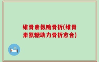 维骨素氨糖骨折(维骨素氨糖助力骨折愈合)
