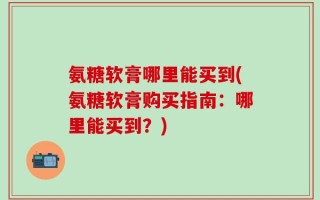 氨糖软膏哪里能买到(氨糖软膏购买指南：哪里能买到？)