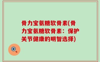 骨力宝氨糖软骨素(骨力宝氨糖软骨素：保护关节健康的明智选择)