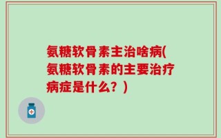 氨糖软骨素主治啥病(氨糖软骨素的主要治疗病症是什么？)