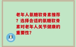 老年人氨糖软骨素推荐？选择合适的氨糖软骨素对老年人关节健康的重要性？