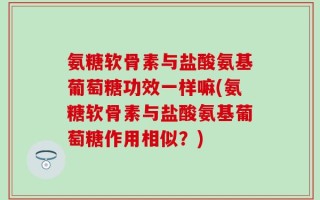 氨糖软骨素与盐酸氨基葡萄糖功效一样嘛(氨糖软骨素与盐酸氨基葡萄糖作用相似？)