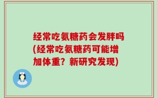 经常吃氨糖药会发胖吗(经常吃氨糖药可能增加体重？新研究发现)