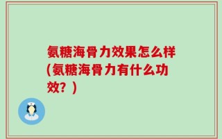 氨糖海骨力效果怎么样(氨糖海骨力有什么功效？)