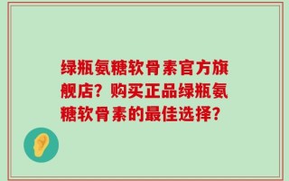 绿瓶氨糖软骨素官方旗舰店？购买正品绿瓶氨糖软骨素的最佳选择？