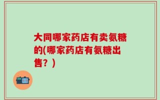 大同哪家药店有卖氨糖的(哪家药店有氨糖出售？)